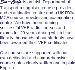 Sea~Craft is an Irish Department of Transport recognised course provider and examination centre and a UK RYA/MCA course provider and examination centre. We have been running successful VHF radio courses and exams for 20 years during which time literally thousands of our students have been awarded their VHF certificates. Our courses are supported with our own dedicated and comprehensive course notes clearly written and in plain English. 