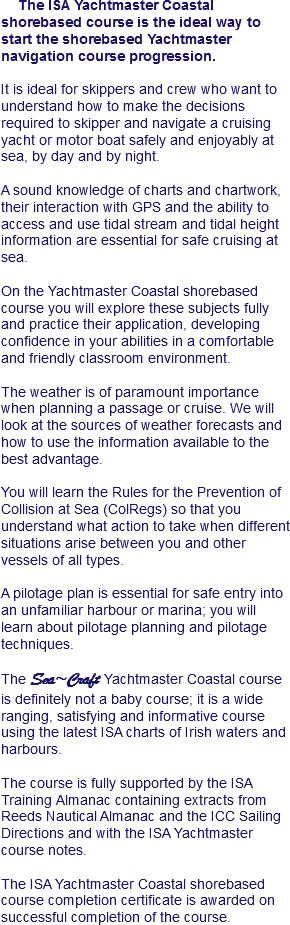 The ISA Yachtmaster Coastal shorebased course is the ideal way to start the shorebased Yachtmaster navigation course progression. It is ideal for skippers and crew who want to understand how to make the decisions required to skipper and navigate a cruising yacht or motor boat safely and enjoyably at sea, by day and by night. A sound knowledge of charts and chartwork, their interaction with GPS and the ability to access and use tidal stream and tidal height information are essential for safe cruising at sea. On the Yachtmaster Coastal shorebased course you will explore these subjects fully and practice their application, developing confidence in your abilities in a comfortable and friendly classroom environment. The weather is of paramount importance when planning a passage or cruise. We will look at the sources of weather forecasts and how to use the information available to the best advantage. You will learn the Rules for the Prevention of Collision at Sea (ColRegs) so that you understand what action to take when different situations arise between you and other vessels of all types. A pilotage plan is essential for safe entry into an unfamiliar harbour or marina; you will learn about pilotage planning and pilotage techniques. The Sea~Craft Yachtmaster Coastal course is definitely not a baby course; it is a wide ranging, satisfying and informative course using the latest ISA charts of Irish waters and harbours. The course is fully supported by the ISA Training Almanac containing extracts from Reeds Nautical Almanac and the ICC Sailing Directions and with the ISA Yachtmaster course notes. The ISA Yachtmaster Coastal shorebased course completion certificate is awarded on successful completion of the course.
