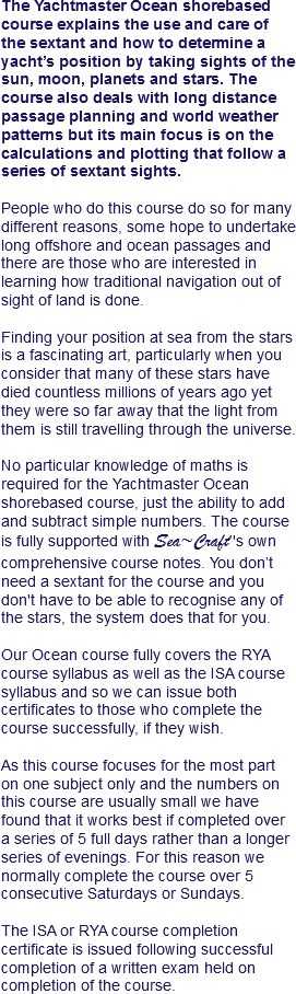 The Yachtmaster Ocean shorebased course explains the use and care of the sextant and how to determine a yacht’s position by taking sights of the sun, moon, planets and stars. The course also deals with long distance passage planning and world weather patterns but its main focus is on the calculations and plotting that follow a series of sextant sights. People who do this course do so for many different reasons, some hope to undertake long offshore and ocean passages and there are those who are interested in learning how traditional navigation out of sight of land is done. Finding your position at sea from the stars is a fascinating art, particularly when you consider that many of these stars have died countless millions of years ago yet they were so far away that the light from them is still travelling through the universe. No particular knowledge of maths is required for the Yachtmaster Ocean shorebased course, just the ability to add and subtract simple numbers. The course is fully supported with Sea~Craft’'s own comprehensive course notes. You don’t need a sextant for the course and you don't have to be able to recognise any of the stars, the system does that for you. Our Ocean course fully covers the RYA course syllabus as well as the ISA course syllabus and so we can issue both certificates to those who complete the course successfully, if they wish. As this course focuses for the most part on one subject only and the numbers on this course are usually small we have found that it works best if completed over a series of 5 full days rather than a longer series of evenings. For this reason we normally complete the course over 5 consecutive Saturdays or Sundays. The ISA or RYA course completion certificate is issued following successful completion of a written exam held on completion of the course.